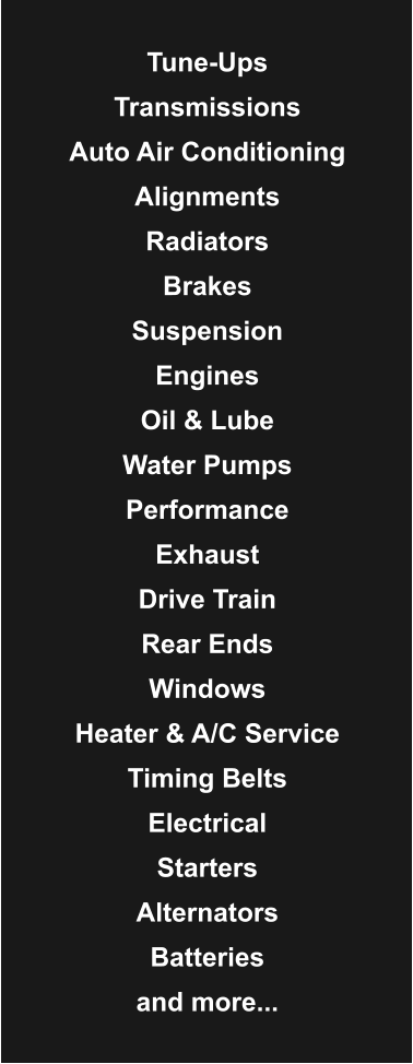 Tune-Ups  Transmissions  Auto Air Conditioning  Alignments  Radiators  Brakes  Suspension  Engines  Oil & Lube  Water Pumps  Performance  Exhaust  Drive Train  Rear Ends  Windows  Heater & A/C Service  Timing Belts  Electrical  Starters  Alternators  Batteries  and more...